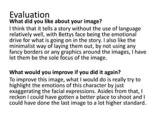Evaluation
What did you like about your image?
I think that it tells a story without the use of language
relatively well, with Bettys face being the emotional
drive for what is going on in the story. I also like the
minimalist way of laying them out, by not using any
fancy borders or any graphics around the images, I have
let them be the sole focus of the image.
What would you improve if you did it again?
To improve this image, what I would do is really try to
highlight the emotions of this character by just
exaggerating the facial expressions. Asides from that, I
reckon I could have gotten a better place to shoot and I
could have done the last image to a lot higher standard.
 