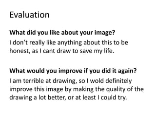 Evaluation
What did you like about your image?
I don’t really like anything about this to be
honest, as I cant draw to save my life.
What would you improve if you did it again?
I am terrible at drawing, so I wold definitely
improve this image by making the quality of the
drawing a lot better, or at least I could try.
 