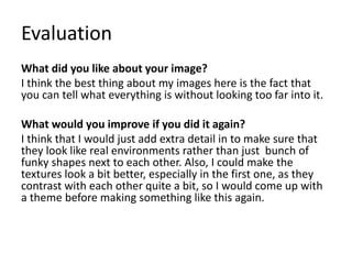Evaluation
What did you like about your image?
I think the best thing about my images here is the fact that
you can tell what everything is without looking too far into it.
What would you improve if you did it again?
I think that I would just add extra detail in to make sure that
they look like real environments rather than just bunch of
funky shapes next to each other. Also, I could make the
textures look a bit better, especially in the first one, as they
contrast with each other quite a bit, so I would come up with
a theme before making something like this again.
 