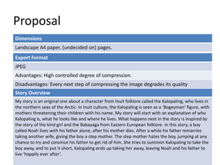 Proposal
Dimensions
Landscape A4 paper, (undecided on) pages.
Story Overview
My story is an original one about a character from Inuit folklore called the Kalopaling, who lives in
the northern seas of the Arctic. In Inuit culture, the Kalopaling is seen as a ‘Bogeyman’ figure, with
mothers threatening their children with his name. My story will start with an explanation of who
Kalopaling is, what he looks like and where he lives. What happens next in the story is inspired by
the story of the kind girl and the Babayaga from Eastern European folklore. In this story, a boy
called Noah lives with his father alone, after his mother dies. After a while his father remarries
taking another wife, giving the boy a step mother. The step mother hates the boy, jumping at any
chance to try and convince his father to get rid of him. She tries to summon Kalopaling to take the
boy away, and to put it short, Kalopaling ends up taking her away, leaving Noah and his father to
live ‘happily ever after’.
Export Format
JPEG
Advantages: High controlled degree of compression.
Disadvantages: Every next step of compressing the image degrades its quality
 