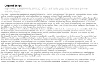 Original Script
http://www.ourstoryworld.com/2012/03/13/5-baba-yaga-and-the-little-girl-with-
the-kind-heart/
Once upon a time there was a widowed old man who lived alone in a hut with his little daughter. They were very happy together, and they used to
smile at each other over a table piled with bread and jam. Everything went well, until the old man decided to marry again.
The old man became foolish in his old age, and he took another wife. So the poor little girl had a stepmother. After that everything changed. There
was no more bread and jam on the table, and no more playing. The stepmother said that everything that went wrong was the little girl’s fault. The
old man believed his new wife, and so there were no more kind words for his little daughter. Day after day the stepmother used to say that the
little girl was too naughty to sit at the table. Then she would throw her a crust and tell her to get out of the hut and go and eat it somewhere else.
The poor little girl used to go away by herself into the shed in the yard, and wet the dry crust with her tears, and eat it all alone. She often wept for
the old days, and she often wept at the thought of the days that were to come.
Mostly she wept because she was all alone, until one day she found a little friend in the shed. She was hunched up in a corner of the shed, eating
her crust and crying bitterly, when she heard a little noise. It was a scratching sound coming from a little gray mouse who lived in a hole.
He came out with his little pointed nose and his long whiskers, his little round ears and his bright eyes. Then he sat up on his hind legs, and
curled his tail twice round himself and looked at the little girl.
The little girl, who had a kind heart, forgot all her sorrows, and took a scrap of her crust and threw it to the little mouse. The mouse nibbled and
nibbled, and then it was gone, and he was looking for another. She gave him another bit, and presently that was gone, and another and another,
until there was no crust left for the little girl. She didn’t mind that because she was so happy seeing the little mouse nibbling and nibbling.
When the crust was done the mouse looked up at her with his little bright eyes. “Thank you,” he said, in a little squeaky voice. “Thank you,” he
said, “you are a kind little girl, and I am only a mouse, and I’ve eaten all your crust. But there is one thing I can do for you, and that is to tell you to
take care. The old woman in the hut (and that was the cruel stepmother) is a sister of Baba Yaga the witch. So if ever she sends you on a message
to your aunt, you come and tell me. For Baba Yaga would eat you soon enough with her iron teeth if you did not know what to do.”
Baba Yaga was a terrible witch with iron teeth. She was bony all over, and her eyes flashed and she drove about in a mortar, beating it with a
pestle, and sweeping up her tracks with a broom so that you could not tell which way she had gone.
She lived in a little hut which stood on hen’s legs. Sometimes it faced the forest, sometimes it faced the path, and sometimes it walked about.
“Oh, thank you,” said the little girl and just then she heard the stepmother calling to her to come in and clean up the tea things, and tidy the
house, and brush out the floor, and clean everybody’s boots.
So off she had to go.
When she went in she had a good look at her stepmother, and sure enough she had a long nose, and she was as bony as a fish and the little girl
thought of Baba Yaga and shivered, though she did not feel so bad when she remembered the mouse out there in the shed in the yard.
 