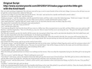 Original Script
http://www.ourstoryworld.com/2012/03/13/5-baba-yaga-and-the-little-girl-
with-the-kind-heart/
The very next morning it happened. The old man went off to pay a visit to some friends of his in the next village. As soon as the old man was out
of sight the wicked stepmother called the little girl.
“You are to go today to your dear little aunt in the forest,” she said, “and ask her for a needle and thread to mend a shirt.”
“But here is a needle and thread,” said the little girl.
“Hold your tongue,” said the stepmother, and she gnashed her teeth, and they made a noise like clattering tongs. “Hold your tongue,” she said.
“Didn’t I tell you, you are to go today to your dear little aunt to ask for a needle and thread to mend a shirt?”
“How shall I find her?” said the little girl, nearly ready to cry, for she knew that her aunt was Baba Yaga the witch.
The stepmother took hold of the little girl’s nose and pinched it.
“That is your nose,” she said. “Can you feel it?”
“Yes,” said the poor little girl.
“You must go along the road into the forest till you come to a fallen tree; then you must turn to your left, and then follow your nose and you will
find her,” said the stepmother. “Now, be off with you, lazy one. Here is some food for you to eat along the way.” She gave the little girl a bundle
wrapped up in a towel.
The little girl wanted to go into the shed to tell the mouse she was going to Baba Yaga, and to ask what she should do. But she looked back, and
there was the stepmother at the door watching her. So she had to go straight on.
She walked along the road through the forest till she came to the fallen tree. Then she turned to the left. Her nose was still hurting where the
stepmother had pinched it, so she knew she had to go straight ahead. She was just setting out when she heard a little noise under the fallen tree.
“Scratch—scratch.”
Out jumped the little mouse, and sat up in the road in front of her.
“Oh mouse, mouse,” said the little girl, “my stepmother has sent me to her sister. And that is Baba Yaga the witch, and I do not know what to do.”
“It will not be difficult,” said the little mouse, “because of your kind heart. Take all the things you find on the road, and do with them what you
like. Then you will escape from Baba Yaga, and everything will be well.”
“Are you hungry, mouse?” said the little girl
“I could nibble, I think,” said the little mouse.
When the little girl unfastened the towel there was nothing in it but stones. That was what the stepmother had given the little girl to eat along the
way.
“Oh, I’m so sorry,” said the little girl. “There’s nothing for you to eat.”
“Isn’t there?” said mouse, and as she looked at them the little girl saw the stones turn to bread and jam. The little girl sat down on the fallen tree,
and the little mouse sat beside her, and they ate bread and jam until they were not hungry any more.
“Keep the towel,” said the little mouse, “I think it will be useful. And remember what I said about the things you find on the way. Now goodbye,”
he said.
“Goodbye,” said the little girl, and ran along.
As she was running along she found a nice new handkerchief lying on the road. She picked it up and took it with her. Then she found a little bottle
of oil. She picked it up and took it with her. Then she found some scraps of meat.
 