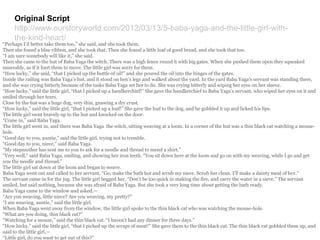 Original Script
http://www.ourstoryworld.com/2012/03/13/5-baba-yaga-and-the-little-girl-with-
the-kind-heart/
“Perhaps I’d better take them too,” she said, and she took them.
Then she found a blue ribbon, and she took that. Then she found a little loaf of good bread, and she took that too.
“I am sure somebody will like it,” she said.
Then she came to the hut of Baba Yaga the witch. There was a high fence round it with big gates. When she pushed them open they squeaked
miserably, as if it hurt them to move. The little girl was sorry for them.
“How lucky,” she said, “that I picked up the bottle of oil!” and she poured the oil into the hinges of the gates.
Inside the railing was Baba Yaga’s hut, and it stood on hen’s legs and walked about the yard. In the yard Baba Yaga’s servant was standing there,
and she was crying bitterly because of the tasks Baba Yaga set her to do. She was crying bitterly and wiping her eyes on her sleeve.
“How lucky,” said the little girl, “that I picked up a handkerchief!” She gave the handkerchief to Baba Yaga’s servant, who wiped her eyes on it and
smiled through her tears.
Close by the hut was a huge dog, very thin, gnawing a dry crust.
“How lucky,” said the little girl, “that I picked up a loaf!” She gave the loaf to the dog, and he gobbled it up and licked his lips.
The little girl went bravely up to the hut and knocked on the door.
“Come in,” said Baba Yaga.
The little girl went in, and there was Baba Yaga the witch, sitting weaving at a loom. In a corner of the hut was a thin black cat watching a mouse-
hole.
“Good day to you, auntie,” said the little girl, trying not to tremble.
“Good day to you, niece,” said Baba Yaga.
“My stepmother has sent me to you to ask for a needle and thread to mend a shirt.”
“Very well,” said Baba Yaga, smiling, and showing her iron teeth. “You sit down here at the loom and go on with my weaving, while I go and get
you the needle and thread.”
The little girl sat down at the loom and began to weave.
Baba Yaga went out and called to her servant, “Go, make the bath hot and scrub my niece. Scrub her clean. I’ll make a dainty meal of her.”
The servant came in for the jug. The little girl begged her, “Don’t be too quick in making the fire, and carry the water in a sieve.” The servant
smiled, but said nothing, because she was afraid of Baba Yaga. But she took a very long time about getting the bath ready.
Baba Yaga came to the window and asked,—
“Are you weaving, little niece? Are you weaving, my pretty?”
“I am weaving, auntie,” said the little girl.
When Baba Yaga went away from the window, the little girl spoke to the thin black cat who was watching the mouse-hole.
“What are you doing, thin black cat?”
“Watching for a mouse,” said the thin black cat. “I haven’t had any dinner for three days.”
“How lucky,” said the little girl, “that I picked up the scraps of meat!” She gave them to the thin black cat. The thin black cat gobbled them up, and
said to the little girl,—
“Little girl, do you want to get out of this?”
 