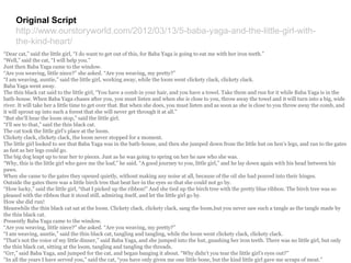 Original Script
http://www.ourstoryworld.com/2012/03/13/5-baba-yaga-and-the-little-girl-with-
the-kind-heart/
“Dear cat,” said the little girl, “I do want to get out of this, for Baba Yaga is going to eat me with her iron teeth.”
“Well,” said the cat, “I will help you.”
Just then Baba Yaga came to the window.
“Are you weaving, little niece?” she asked. “Are you weaving, my pretty?”
“I am weaving, auntie,” said the little girl, working away, while the loom went clickety clack, clickety clack.
Baba Yaga went away.
The thin black cat said to the little girl, “You have a comb in your hair, and you have a towel. Take them and run for it while Baba Yaga is in the
bath-house. When Baba Yaga chases after you, you must listen and when she is close to you, throw away the towel and it will turn into a big, wide
river. It will take her a little time to get over that. But when she does, you must listen and as soon as she is close to you throw away the comb, and
it will sprout up into such a forest that she will never get through it at all.”
“But she’ll hear the loom stop,” said the little girl.
“I’ll see to that,” said the thin black cat.
The cat took the little girl’s place at the loom.
Clickety clack, clickety clack, the loom never stopped for a moment.
The little girl looked to see that Baba Yaga was in the bath-house, and then she jumped down from the little hut on hen’s legs, and ran to the gates
as fast as her legs could go.
The big dog leapt up to tear her to pieces. Just as he was going to spring on her he saw who she was.
“Why, this is the little girl who gave me the loaf,” he said. “A good journey to you, little girl,” and he lay down again with his head between his
paws.
When she came to the gates they opened quietly, without making any noise at all, because of the oil she had poured into their hinges.
Outside the gates there was a little birch tree that beat her in the eyes so that she could not go by.
“How lucky,” said the little girl, “that I picked up the ribbon!” And she tied up the birch tree with the pretty blue ribbon. The birch tree was so
pleased with the ribbon that it stood still, admiring itself, and let the little girl go by.
How she did run!
Meanwhile the thin black cat sat at the loom. Clickety clack, clickety clack, sang the loom,but you never saw such a tangle as the tangle made by
the thin black cat.
Presently Baba Yaga came to the window.
“Are you weaving, little niece?” she asked. “Are you weaving, my pretty?”
“I am weaving, auntie,” said the thin black cat, tangling and tangling, while the loom went clickety clack, clickety clack.
“That’s not the voice of my little dinner,” said Baba Yaga, and she jumped into the hut, gnashing her iron teeth. There was no little girl, but only
the thin black cat, sitting at the loom, tangling and tangling the threads.
“Grr,” said Baba Yaga, and jumped for the cat, and began banging it about. “Why didn’t you tear the little girl’s eyes out?”
“In all the years I have served you,” said the cat, “you have only given me one little bone, but the kind little girl gave me scraps of meat.”
 