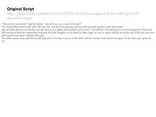 Original Script
http://www.ourstoryworld.com/2012/03/13/5-baba-yaga-and-the-little-girl-with-
the-kind-heart/
“Where have you been?” said her father, “and why are you so out of breath?”
The stepmother turned pale when she saw her, and her eyes glowed, and her teeth ground together until they broke.
But the little girl was not afraid, and she went to her father and climbed on his knee, and told him everything just as it had happened. When the
old man knew that the stepmother had sent his little daughter to be eaten by Baba Yaga, he was so angry that he drove her out of the hut, and ever
afterwards lived alone with the little girl.
The little mouse came and lived in the hut, and every day it sat up on the table and ate crumbs, and warmed its paws on the little girl’s glass of
tea.
 