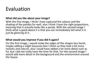 Evaluation
What did you like about your image?
With the first image, I think I have captured the colours and the
shading of the pandas fur well, also I think I have the right proportions,
meaning that it actually looks like a panda. With the second image I
think what is good about it is that you can immediately tell what it is
just by glancing at it.
What would you improve if you did it again?
For the first image, I would make the edges of the shapes less harsh,
maybe adding a slight Gaussian blur t them so they look a bit more
realistic and natural, also I could have added a lot more detail such as
fur, but I did not really have the time for that. For the second image I
would add more detail in the background and the environment around
the house.
 