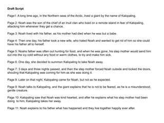 Draft Script
Page1: A long time ago, in the Northern seas of the Arctic, lived a giant by the name of Kalopaling.
Page 2: Noah was the son of the chief of an Inuit clan who lived on a remote island in fear of Kalopaling,
attacking him whenever they get a chance.
Page 3: Noah lived with his father, as his mother had died when he was but a babe.
Page 4: Then one day, his father took a new wife, who hated Noah and wanted to get rid of him so she could
have his father all to herself.
Page 5: Noahs father was often out hunting for food, and when he was gone, his step mother would send him
out into the icy cold without any food or warm clothes, to try and make him sick.
Page 6: One day, she decided to summon Kalopaling to take Noah away.
Page 7: 3 days and three nights passed, and then the step mother forced Noah outside and locked the doors,
shouting that Kalopaling was coming for him as she was doing it.
Page 8: Later on that night, Kalopaling came for Noah, but not as he expected.
Page 9: Noah talks to Kalopaling, and the giant explains that he is not to be feared, as he is a misunderstood,
gentle creature.
Page 10: Kalopaling saw that Noah was kind hearted, and after he explains what his step mother had been
doing to him, Kalopaling takes her away.
Page 11: Noah explains to his father what has happened and they live together happily ever after.
 