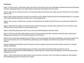 Final Script
Page1: A long time ago, in the Northern seas of the Arctic, lived a giant by the name of Kalopaling. Kalopaling was feared throughout
the lands, with legends telling of him eating children whole when they strayed too far from home.
Page 2: Noah was an Inuit boy who lived on a remote island deep into the Arctic circle. Noah was part of the Hiti clan, and his father
was the chief.
Page 3: Noah’s mother died when he was but a small child, and the villagers told stories about how Kalopaling killed her, as revenge
for his father bleeding the sea dry of its fish, which is what Kalopaling ate.
Page 4: Then one day, his father took a new wife, who hated Noah and wanted to get rid of him so she could have his father all to
herself.
Page 5: Noahs father was often out hunting for food, and when he was gone, his step mother would send him out into the icy cold
without any food or warm clothes, to try and make him sick.
Page 6: Poisoned by jealousy and hate, one day, she summoned Kalopaling to take Noah away.
Page 7: Three days and three nights passed, and then the step mother forced Noah outside and locked the doors, shouting that
Kalopaling was coming for him as she was throwing him out of the door.
Page 8: Later on that night, Kalopaling came for Noah, but not as he expected. Noah talks to Kalopaling, and the giant explains that
he is not to be feared, as he is a misunderstood, gentle being, and the villagers had made stories up about him because he is
different.
Page 9: Kalopaling saw that Noah was kind hearted, and after he explains what his step mother had been doing to him, the giant
decides to help Noah.
Page 10: When Noah brought Kalopaling back to his home, just as they arrived, Noah's father got back from a hunt.
Noah’s father immediately tried to attack Kalopaling, but Noah stops him to explain what has happened, and that the stories about
Kalopaling aren't true.
Page 11: Noah’ father tells the evil step mother to leave and never come back, and him and Noah live happily ever after together,
with Kalopaling going back to the sea to live in peace.
 