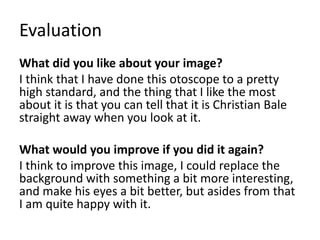 Evaluation
What did you like about your image?
I think that I have done this otoscope to a pretty
high standard, and the thing that I like the most
about it is that you can tell that it is Christian Bale
straight away when you look at it.
What would you improve if you did it again?
I think to improve this image, I could replace the
background with something a bit more interesting,
and make his eyes a bit better, but asides from that
I am quite happy with it.
 