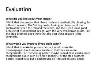 Evaluation
What did you like about your image?
I think that the posters that I have made are aesthetically pleasing, for
different reasons. The Shining poster looks good because of the
contrast between the red and the white, and the Dredd looks good
because of its minimalist design, with the very well known quote. For
the Step Brothers one I think that the best thing about it is the
simplicity.
What would you improve if you did it again?
I think that to make he posters better, I would make the
rotoscoping/cut-outs more accurate so that they are more
recognisable. For The Shining poster, maybe I could have used a more
recognisable quote such as ‘here’s Johnny’. For the step brothers
poster, I could have put a background on it to add in some detail.
 