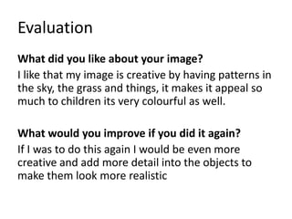 Evaluation
What did you like about your image?
I like that my image is creative by having patterns in
the sky, the grass and things, it makes it appeal so
much to children its very colourful as well.
What would you improve if you did it again?
If I was to do this again I would be even more
creative and add more detail into the objects to
make them look more realistic
 