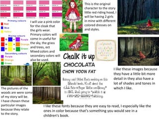 I will use a pink color
for the cloak that
the girls wear.
Primary colors will
come in useful for
the sky, the grass
and trees, ect
Mixed colors and
secondary colors will
also be used.
The pictures of the
woods are were some
of my story will be.
I have chosen these
particular images
because they relate
to the story.
This is the original
character to the story
little red riding hood, I
will be having 2 girls
in mine with different
colored dresses on
and styles.
I like these fonts because they are easy to read, I especially like the
ones in color because that’s something you would see in a
children's book.
I like these images because
they have a little bit more
detail in they also have a
lot of shades and tones in
which I like.
 