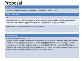 Proposal
Dimensions
(number of pages and page size) 10 pages. Height 21cm Width 21cm
Story Overview
(Provide an outline of your story)
My story is about two best friends who care for each other, one of them bakes a cake because one
of them is unwell, she then sets of on a journey to go to her friends house but meets a terrible
humongous bear along the way that delays her getting to her friends on time, her friend gets
upset that she isn't coming, but she’s so happy when her friend turns up with a cake, however the
bear turns up too causing mischief until a shooter comes along.
Export Format
PDF
Advantages: Able to compress large files, PDF’s make it easy to transmit files between different
computers with different applications, they are easy to secure keeping them safe.
Disadvantages: its not an editable document format,
 