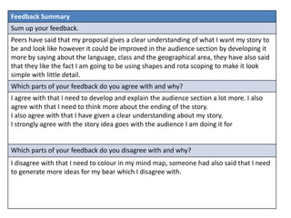 Feedback Summary
Sum up your feedback.
Peers have said that my proposal gives a clear understanding of what I want my story to
be and look like however it could be improved in the audience section by developing it
more by saying about the language, class and the geographical area, they have also said
that they like the fact I am going to be using shapes and rota scoping to make it look
simple with little detail.
Which parts of your feedback do you agree with and why?
I agree with that I need to develop and explain the audience section a lot more. I also
agree with that I need to think more about the ending of the story.
I also agree with that I have given a clear understanding about my story.
I strongly agree with the story idea goes with the audience I am doing it for
Which parts of your feedback do you disagree with and why?
I disagree with that I need to colour in my mind map, someone had also said that I need
to generate more ideas for my bear which I disagree with.
 