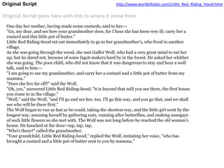 Original Script
Original Script goes here with link to where it came from
http://www.worldoftales.com/Little_Red_Riding_Hood.html
One day her mother, having made some custards, said to her:--
"Go, my dear, and see how your grandmother does, for I hear she has been very ill; carry her a
custard and this little pot of butter."
Little Red Riding-hood set out immediately to go to her grandmother's, who lived in another
village.
As she was going through the wood, she met Gaffer Wolf, who had a very great mind to eat her
up; but he dared not, because of some fagot-makers hard by in the forest. He asked her whither
she was going. The poor child, who did not know that it was dangerous to stay and hear a wolf
talk, said to him:--
"I am going to see my grandmother, and carry her a custard and a little pot of butter from my
mamma."
"Does she live far off?" said the Wolf.
"Oh, yes," answered Little Red Riding-hood; "it is beyond that mill you see there, the first house
you come to in the village."
"Well," said the Wolf, "and I'll go and see her, too. I'll go this way, and you go that, and we shall
see who will be there first."
The Wolf began to run as fast as he could, taking the shortest way, and the little girl went by the
longest way, amusing herself by gathering nuts, running after butterflies, and making nosegays
of such little flowers as she met with. The Wolf was not long before he reached the old woman's
house. He knocked at the door--tap, tap, tap.
"Who's there?" called the grandmother.
"Your grandchild, Little Red Riding-hood," replied the Wolf, imitating her voice, "who has
brought a custard and a little pot of butter sent to you by mamma."
 