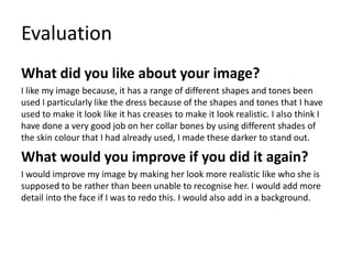 Evaluation
What did you like about your image?
I like my image because, it has a range of different shapes and tones been
used I particularly like the dress because of the shapes and tones that I have
used to make it look like it has creases to make it look realistic. I also think I
have done a very good job on her collar bones by using different shades of
the skin colour that I had already used, I made these darker to stand out.
What would you improve if you did it again?
I would improve my image by making her look more realistic like who she is
supposed to be rather than been unable to recognise her. I would add more
detail into the face if I was to redo this. I would also add in a background.
 
