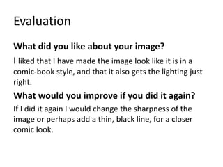 Evaluation
What did you like about your image?
I liked that I have made the image look like it is in a
comic-book style, and that it also gets the lighting just
right.
What would you improve if you did it again?
If I did it again I would change the sharpness of the
image or perhaps add a thin, black line, for a closer
comic look.
 
