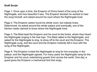Draft Script
Page 1: Once upon a time, the Emperor of China heard of the song of the
Nightingale, and how beautiful it was. The Emperor decided he wanted to hear
the song himself, and asked around his court where the Nightingale lived.
Page 2: The Emperor asked round his whole court, but nobody knew.
Determined, he asked around the whole palace and eventually, one of the
kitchen maids claimed to know where the Nightingale lived.
Page 3: The Maid lead the Emperor and his court to the forest, where they heard
the Nightingale singing in the tree tops. The Maid called to the Nightingale, and
asked for the Nightingale to sing, to show off to the court and the Emperor. The
Nightingale sung, and the court and the Emperor instantly fell in love with the
song of the Nightingale.
Page 4: The Emperor invited the Nightingale to sing for him everyday in the
palace, and the Nightingale agreed. For many years the Nightingale sang for the
Emperor and his court, entertaining guests from across the world. One day, a
guest gives the Emperor a mechanical bird that sings.
 