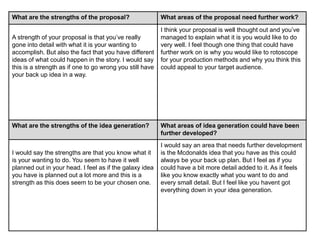 What are the strengths of the proposal? What areas of the proposal need further work?
A strength of your proposal is that you’ve really
gone into detail with what it is your wanting to
accomplish. But also the fact that you have different
ideas of what could happen in the story. I would say
this is a strength as if one to go wrong you still have
your back up idea in a way.
I think your proposal is well thought out and you’ve
managed to explain what it is you would like to do
very well. I feel though one thing that could have
further work on is why you would like to rotoscope
for your production methods and why you think this
could appeal to your target audience.
What are the strengths of the idea generation? What areas of idea generation could have been
further developed?
I would say the strengths are that you know what it
is your wanting to do. You seem to have it well
planned out in your head. I feel as if the galaxy idea
you have is planned out a lot more and this is a
strength as this does seem to be your chosen one.
I would say an area that needs further development
is the Mcdonalds idea that you have as this could
always be your back up plan. But I feel as if you
could have a bit more detail added to it. As it feels
like you know exactly what you want to do and
every small detail. But I feel like you havent got
everything down in your idea generation.
 