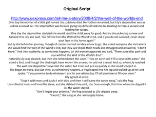 Original Script
http://www.uexpress.com/tell-me-a-story/2000/4/2/the-well-of-the-worlds-end
One day the mother of a little girl named Lily suddenly died. Her father remarried, but Lily's stepmother was as
unkind as could be. The stepmother was forever giving Lily difficult tasks to do, treating her like a servant and
feeding her scraps.
One day the stepmother decided she would send the child away for good. And so she picked up a sieve and
handed it to Lily and said, "Go fill this from the Well of the World's End, and if you do not succeed, never show
your face in this home again!"
So Lily started on her journey, though of course she had no idea where to go. She asked everyone she met where
she would find the Well of the World's End, but they just shook their heads and shrugged and answered, "I don't
know." And then suddenly, as sometimes happens, an old woman appeared and said, "There, take that path and
you will find the Well of the World's End."
Naturally Lily was pleased, but then she remembered the sieve. "How on earth will I fill a sieve with water," she
asked a bird, and though the bird might have known the answer, he said not a word. And so, when Lily reached
the well, she dipped her sieve into the water, but it ran out just as quickly as she could scoop it in.
She began to weep, but just then, as sometimes happens, a frog leaped into her lap and looked up at her and
spoke. "If you promise to do whatever I ask for one whole day, I'll tell you how to fill your sieve."
Lily agreed at once.
"Stop it with moss and daub it with clay, and then it will carry the water away," said the frog.
Lily collected moss and lined the sieve, and she dabbed clay on it, too. Sure enough, this time when she dipped it
in, the water stayed.
"Don't forget your promise," the frog croaked as Lily skipped away.
"I won't," she sang as she ran happily home.
 