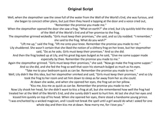 Original Script
Well, when the stepmother saw the sieve full of the water from the Well of the World's End, she was furious, and
she began to concoct other plans, but just then they heard a tapping at the door and a voice cried out,
"Remember the promise you made me."
When the stepmother opened the door she saw a frog. "What on earth?" she cried, but Lily quickly told the story
of the Well of the World's End and of her promise to the frog.
The stepmother grinned wickedly. "Girls must keep their promises," she said, and so Lily nodded. "I remember,"
she said to the frog. What do you wish?"
"Lift me up," said the frog, "lift me onto your knee. Remember the promise you made to me."
Lily shuddered. She wasn't certain that she liked the notion of a slithery frog on her knee, but her stepmother
said, "Do as he asks. Girls must keep their promises." And so she did.
And then the frog looked up at Lily, and his great big eyes bulged as he said, "Give me some supper made
especially by thee. Remember the promise you made to me."
Again the stepmother grinned. "Girls must keep their promises," she said. "Now go make the frog some supper."
And so she did, and she fed the frog so well that soon his stomach bulged as much as his eyes.
"Take me to your bedroom quick as can be. Remember the promise you made to me."
Well, Lily didn't like this idea, but her stepmother smirked and said, "Girls must keep their promises," and so Lily
took the frog to her room and set him down to sleep as far away from her as she could.
At dawn she woke, and when she opened her eyes, the frog sat on her pillow.
"Kiss me, kiss me as quick as can be. Remember the promise you made to me."
Now Lily shook her head, for she didn't want to kiss a frog at all, but she remembered how well the frog had
treated her at the Well of the World's End, and she surely didn't want to hurt him. At last she shut her eyes and
kissed him quickly on top of his head. When she opened her eyes, there stood a handsome young prince.
"I was enchanted by a wicked magician, and I could not break the spell until a girl would do what I asked for one
whole day and then kiss me at dawn. Now marry me, for I love you."
 
