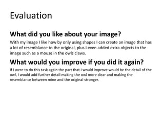 Evaluation
What did you like about your image?
With my image I like how by only using shapes I can create an image that has
a lot of resemblance to the original, plus I even added extra objects to the
image such as a mouse in the owls claws.
What would you improve if you did it again?
If I were to do this task again the part that I would improve would be the detail of the
owl, I would add further detail making the owl more clear and making the
resemblance between mine and the original stronger.
 