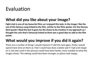 Evaluation
What did you like about your image?
Fight club is one of my favourite films so I enjoyed this task, in the image I like the
use of the famous soap linked to the film, similar to the films poster. For the Harvey
Dent quote I liked the fact it gave me the chose to be creative in my approach so I
thought the coin that’s famously linked to Dent was a good idea to add to the film
quote.
What would you improve if you did it again?
There are a number of things I would improve if I did this task again, firstly I would
spend more time on them as I feel I could have done a better job if I had a bit longer
on it, the text used in the pictures could have been better, more suitable to what the
images shows. The editing could have been stronger, as places look sloppy.
 