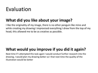 Evaluation
What did you like about your image?
I like the originality of my image, there is no other penguin like mine and
while creating my drawing I improvised everything I drew from the top of my
head, this allowed me to be as creative as possible.
What would you improve if you did it again?
Next time if I attempted this task again I would conduct further research into the
drawing, I would plan my drawing better so I that next time the quality of the
illustration would be better
 