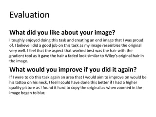 Evaluation
What did you like about your image?
I toughly enjoyed doing this task and creating an end image that I was proud
of, I believe I did a good job on this task as my image resembles the original
very well. I feel that the aspect that worked best was the hair with the
gradient tool as it gave the hair a faded look similar to Wiley’s original hair in
the image.
What would you improve if you did it again?
If I were to do this task again an area that I would aim to improve on would be
his tattoo on his neck, I feel I could have done this better if I had a higher
quality picture as I found it hard to copy the original as when zoomed in the
image began to blur.
 