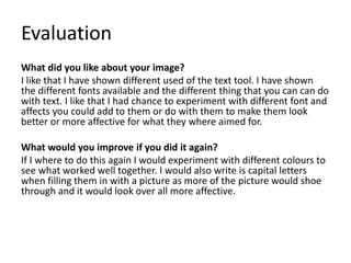 Evaluation
What did you like about your image?
I like that I have shown different used of the text tool. I have shown
the different fonts available and the different thing that you can can do
with text. I like that I had chance to experiment with different font and
affects you could add to them or do with them to make them look
better or more affective for what they where aimed for.
What would you improve if you did it again?
If I where to do this again I would experiment with different colours to
see what worked well together. I would also write is capital letters
when filling them in with a picture as more of the picture would shoe
through and it would look over all more affective.
 