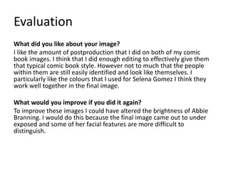 Evaluation
What did you like about your image?
I like the amount of postproduction that I did on both of my comic
book images. I think that I did enough editing to effectively give them
that typical comic book style. However not to much that the people
within them are still easily identified and look like themselves. I
particularly like the colours that I used for Selena Gomez I think they
work well together in the final image.
What would you improve if you did it again?
To improve these images I could have altered the brightness of Abbie
Branning. I would do this because the final image came out to under
exposed and some of her facial features are more difficult to
distinguish.
 