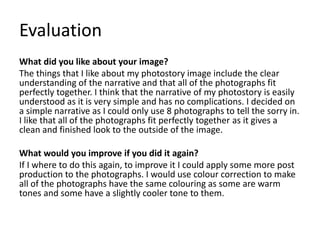 Evaluation
What did you like about your image?
The things that I like about my photostory image include the clear
understanding of the narrative and that all of the photographs fit
perfectly together. I think that the narrative of my photostory is easily
understood as it is very simple and has no complications. I decided on
a simple narrative as I could only use 8 photographs to tell the sorry in.
I like that all of the photographs fit perfectly together as it gives a
clean and finished look to the outside of the image.
What would you improve if you did it again?
If I where to do this again, to improve it I could apply some more post
production to the photographs. I would use colour correction to make
all of the photographs have the same colouring as some are warm
tones and some have a slightly cooler tone to them.
 