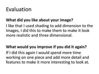 Evaluation
What did you like about your image?
I like that I used shading to add dimension to the
images, I did this to make them to make it look
more realistic and three dimensional.
What would you improve if you did it again?
If I did this again I would spend more time
working on one piece and add more detail and
features to make it more interesting to look at.
 