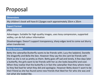 Proposal
Dimensions
My children's book will have 8-12pages each approximately 20cm x 20cm
Story Overview
Betty the caterpillar/butterfly wants to be friends with; Lucy the ladybird, Danielle
the dragonfly and Bella the bee. However they say the she cant be friends with
them as she is not as pretty as them. Betty goes off sad and lonely. A few days later
a butterfly, the girls want to be friends with her as she looks beautiful and cool.
When they realise that the butterfly is in fact the caterpillar that they where mean
to they feel bad for what they did and apologise. However Betty doesn’t want to be
their friend as she has found some new friends that liked her for who she was and
not what she looked like.
Export Format
JPEG
Advantages: Suitable for high quality images, uses lossy compression, supported
widley, can do full colour information
Disadvantages: Doesn't support transparency, sharp edges tend to come out blurry
when transferred.
 