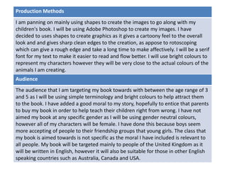 Deadline
Audience
The audience that I am targeting my book towards with between the age range of 3
and 5 as I will be using simple terminology and bright colours to help attract them
to the book. I have added a good moral to my story, hopefully to entice that parents
to buy my book in order to help teach their children right from wrong. I have not
aimed my book at any specific gender as I will be using gender neutral colours,
however all of my characters will be female. I have done this because boys seem
more accepting of people to their friendship groups that young girls. The class that
my book is aimed towards is not specific as the moral I have included is relevant to
all people. My book will be targeted mainly to people of the United Kingdom as it
will be written in English, however it will also be suitable for those in other English
speaking countries such as Australia, Canada and USA.
Production Methods
I am panning on mainly using shapes to create the images to go along with my
children's book. I will be using Adobe Photoshop to create my images. I have
decided to uses shapes to create graphics as it gives a cartoony feel to the overall
look and and gives sharp clean edges to the creation, as appose to rotoscoping
which can give a rough edge and take a long time to make affectively. I will be a serif
font for my text to make it easier to read and flow better. I will use bright colours to
represent my characters however they will be very close to the actual colours of the
animals I am creating.
 