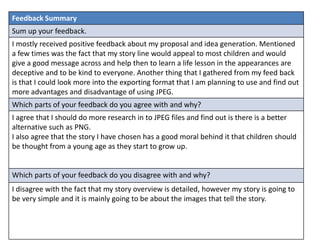 Feedback Summary
Sum up your feedback.
I mostly received positive feedback about my proposal and idea generation. Mentioned
a few times was the fact that my story line would appeal to most children and would
give a good message across and help then to learn a life lesson in the appearances are
deceptive and to be kind to everyone. Another thing that I gathered from my feed back
is that I could look more into the exporting format that I am planning to use and find out
more advantages and disadvantage of using JPEG.
Which parts of your feedback do you agree with and why?
I agree that I should do more research in to JPEG files and find out is there is a better
alternative such as PNG.
I also agree that the story I have chosen has a good moral behind it that children should
be thought from a young age as they start to grow up.
Which parts of your feedback do you disagree with and why?
I disagree with the fact that my story overview is detailed, however my story is going to
be very simple and it is mainly going to be about the images that tell the story.
 
