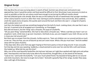 Original Script
http://www.pitara.com/fiction-for-kids/folktales/appearances-are-deceptive/
One day Bina the ant was scurrying about in search of food. Summer was almost over and autumn was
approaching. Soon it would be winter and food would be difficult to find. Bina knew it was necessary to stock as
much as possible so that her ant colony could have enough to eat during the difficult months ahead.
She had collected quite a bit already. Now she was on the lookout for bits of sweetmeats that younger members
of her colony loved to munch on after their meal. Darting to and fro between trees and shrubs, Bina suddenly
smelt the sweet aroma of pastry. She quickly went around the bush and there she saw it – a large bit of pastry
with a whole raisin in it!
Just then she looked up and saw something hanging from the leaf of a bush. Looking closer, she saw that it was a
tiny tail. It seemed to be all wrapped up in something, as if bandaged.
Bina did not know it, but the ‘thing’ was a chrysalis, the pupa of a butterfly.
“Oh you poor thing,” exclaimed Bina. She had no idea what a chrysalis was. “What a sad fate you have! I can run
anywhere I wish, climb trees or go over mountains. And look at you, you are trapped in your shell. All you can do
is move your tail around a bit.”
But there was no answer from the chrysalis. So Bina went on, “Even ant children can run around and do as much
as we can. They are free, you are all bound up and can’t even move. What a life you must have.” And she walked
away with her piece of pastry.
A few days later, Bina came that way again hoping to find more pastry or biscuit lying around. It was unusually
hot that day and she was sweating. Suddenly, a cloud seemed to come over her and she felt a soft cool breeze.
She looked up. What did she see this time?
Why, one of the most beautiful butterflies she had ever laid eyes on! Light blue spotted with light pink and yellow
dots. How beautiful and how lucky to be able to fly around free, thought Bina, as she stared at the beauty.
“Look at me,” said Sundri the butterfly. “I am your much-pitied friend. You boasted of being able to run around
and climb mountains. But now try to get me to listen.” And with a graceful flap of her wings, Sundari flew away.
Like a soft sigh of the breeze…
 
