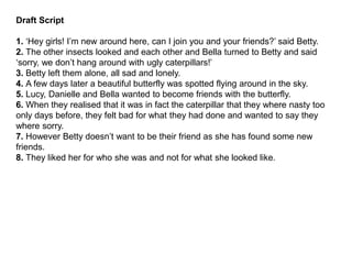 Draft Script
1. ‘Hey girls! I’m new around here, can I join you and your friends?’ said Betty.
2. The other insects looked and each other and Bella turned to Betty and said
‘sorry, we don’t hang around with ugly caterpillars!’
3. Betty left them alone, all sad and lonely.
4. A few days later a beautiful butterfly was spotted flying around in the sky.
5. Lucy, Danielle and Bella wanted to become friends with the butterfly.
6. When they realised that it was in fact the caterpillar that they where nasty too
only days before, they felt bad for what they had done and wanted to say they
where sorry.
7. However Betty doesn’t want to be their friend as she has found some new
friends.
8. They liked her for who she was and not for what she looked like.
 