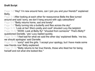 Draft Script
Page 1-2 ‘Hey!’ I’m new around here, can I join you and your friends?’ explained
Betty.
Page 3-4 After looking at each other for reassurance Bella the Bee turned
around and said ‘sorry, we don’t hang around with ugly caterpillars!’
Page 5-6 *Betty returns home, sad and lonely*
Page 7-8 *Betty turning into a butterfly and flies across the sky*
Page 9-10 ‘Look at her! She’s pretty and cool!’ shouted Lucy the ladybird.
Page 11-12 ‘WOW, Look at Betty fly!’ *shouted from someone* ‘That’s Betty?’
questioned Danielle. ‘yes’ Lucy replied quickly.
Page 13-14 ‘I feel bad for what we said the other day’ explained Bella. ‘me too,
we should apologise’ said Danielle.
Page 15-16 ‘sorry!’ said the girls. ‘I accept your apology, but I have made some
new friends now’ Betty explained.
Page 17-18 *Betty returns to her true friends, those who liked her for being
herself and not what she looked like.*
 