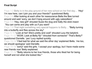 Final Script
Page 1-2 Betty is in the play ground of her new school on her first day… ‘Hey!
I’m new here, can I join you and your friends?’ questioned Betty.
Page 3-4 After looking at each other for reassurance Bella the Bee turned
around and said ‘sorry, we don’t hang around with ugly caterpillars!’
Page 5-6 ‘Hey, new girl!’ shouted Susie the slug and Sally the stick insect
‘You can come and play with us if you want!’
Page 7-8 That night something very special happens to Betty… *Betty turning
into a butterfly and flies across the sky*
Page 9-10 ‘Look at her! She’s pretty and cool!’ shouted Lucy the ladybird.
Page 11-12 ‘WOW, Look at Betty fly!’ *shouted from someone* ‘That’s Betty?’
questioned Danielle. ‘yes’ Lucy replied quickly.
Page 13-14 ‘I feel bad for what we said the other day’ explained Bella. ‘me too,
we should apologise’ said Danielle.
Page 15-16 ‘sorry!’ said the girls. ‘I accept your apology, but I have made some
new friends now’ Betty explained.
Page 17-18 *Betty returns to her true friends, those who liked her for being
herself and not what she looked like.*
 