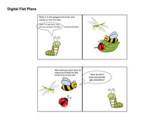 Digital Flat Plans
Betty is in the playground of her new
school on her first day…
‘Hey! I’m new here, can I
join you and your friends?’ Questioned Betty.
‘Sorry we don’t
hand around with
ugly caterpillars!’
After looking at each other for
reassurance Bella the Bee
turned around and said
 