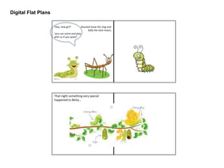 Digital Flat Plans
‘Hey, new girl!’ shouted Susie the slug and
……………………… .Sally the stick insect,
‘you can come and play
with us if you want!’
That night something very special
happened to Betty…
 