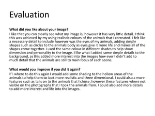 Evaluation
What did you like about your image?
I like that you can clearly see what my image is, however it has very little detail. I think
this was achieved by my using realistic colours of the animals that I recreated. I felt like
a necessary detail to include however was the eyes of my animals, adding simple
shapes such as circles to the animals body as eyes give it more life and makes all of the
shapes come together. I used the same colour in different shades to help show
dimension and personality to the image. I like what I added some simple details to the
background, as this added more interest into the images how ever I didn’t add to
much detail that the animals are still to main focus of each scene.
What would you improve if you did it again?
If I where to do this again I would add some shading to the hollow areas of the
animals to help them to look more realistic and three dimensional. I could also a more
features such as tails on to the animals that I chose ,however these features where not
visible on the photographs that I took the animals from. I could also add more details
to add more interest and life into the images.
 