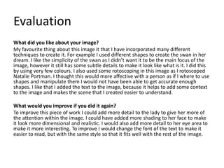 Evaluation
What did you like about your image?
My favourite thing about this image it that I have incorporated many different
techniques to create it. For example I used different shapes to create the swan in her
dream. I like the simplicity of the swan as I didn’t want it to be the main focus of the
image, however it still has some subtle details to make it look like what is it. I did this
by using very few colours. I also used some rotoscoping in this image as I rotoscoped
Natalie Portman. I thought this would more affective with a person as if I where to use
shapes and manipulate them I would not have been able to get accurate enough
shapes. I like that I added the text to the image, because it helps to add some context
to the image and makes the scene that I created easier to understand.
What would you improve if you did it again?
To improve this piece of work I could add more detail to the lady to give her more of
the attention within the image. I could have added more shading to her face to make
it look more dimensional and realistic. I would also add more detail to her eye area to
make it more interesting. To improve I would change the font of the text to make it
easier to read, but with the same style so that it fits well with the rest of the image.
 