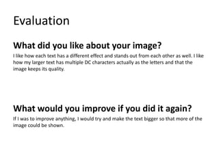 Evaluation
What did you like about your image?
I like how each text has a different effect and stands out from each other as well. I like
how my larger text has multiple DC characters actually as the letters and that the
image keeps its quality.
What would you improve if you did it again?
If I was to improve anything, I would try and make the text bigger so that more of the
image could be shown.
 