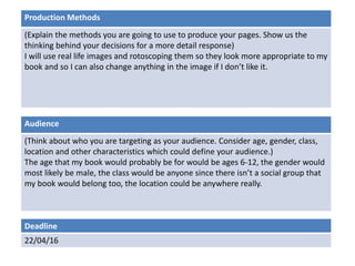 Deadline
22/04/16
Audience
(Think about who you are targeting as your audience. Consider age, gender, class,
location and other characteristics which could define your audience.)
The age that my book would probably be for would be ages 6-12, the gender would
most likely be male, the class would be anyone since there isn’t a social group that
my book would belong too, the location could be anywhere really.
Production Methods
(Explain the methods you are going to use to produce your pages. Show us the
thinking behind your decisions for a more detail response)
I will use real life images and rotoscoping them so they look more appropriate to my
book and so I can also change anything in the image if I don’t like it.
 