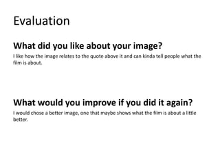 Evaluation
What did you like about your image?
I like how the image relates to the quote above it and can kinda tell people what the
film is about.
What would you improve if you did it again?
I would chose a better image, one that maybe shows what the film is about a little
better.
 