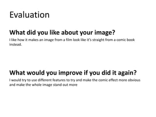 Evaluation
What did you like about your image?
I like how it makes an image from a film look like it’s straight from a comic book
instead.
What would you improve if you did it again?
I would try to use different features to try and make the comic effect more obvious
and make the whole image stand out more
 