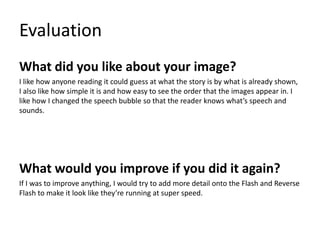 Evaluation
What did you like about your image?
I like how anyone reading it could guess at what the story is by what is already shown,
I also like how simple it is and how easy to see the order that the images appear in. I
like how I changed the speech bubble so that the reader knows what’s speech and
sounds.
What would you improve if you did it again?
If I was to improve anything, I would try to add more detail onto the Flash and Reverse
Flash to make it look like they’re running at super speed.
 