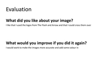 Evaluation
What did you like about your image?
I like that I used the logos from The Flash and Arrow and that I could cross them over
What would you improve if you did it again?
I would work to make the images more accurate and add some colour in
 